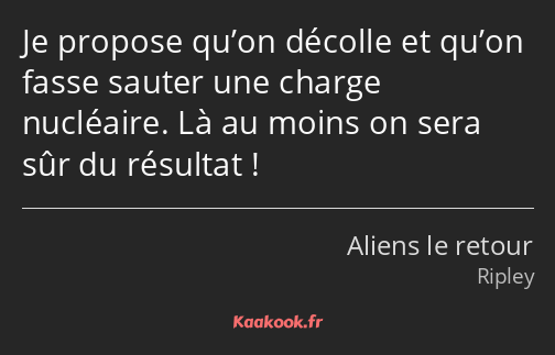 Je propose qu’on décolle et qu’on fasse sauter une charge nucléaire. Là au moins on sera sûr du…