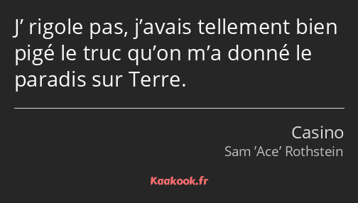 J’ rigole pas, j’avais tellement bien pigé le truc qu’on m’a donné le paradis sur Terre.