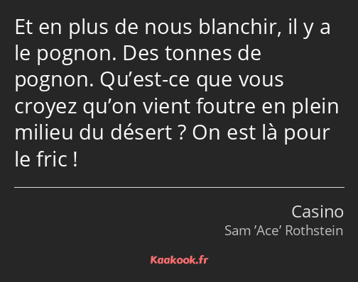 Et en plus de nous blanchir, il y a le pognon. Des tonnes de pognon. Qu’est-ce que vous croyez…