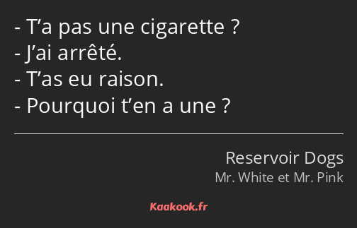 T’a pas une cigarette ? J’ai arrêté. T’as eu raison. Pourquoi t’en a une ?