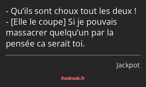 Qu’ils sont choux tout les deux ! Si je pouvais massacrer quelqu’un par la pensée ca serait toi.