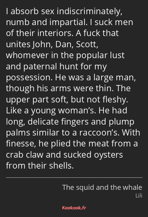 I absorb sex indiscriminately, numb and impartial. I suck men of their interiors. A fuck that…