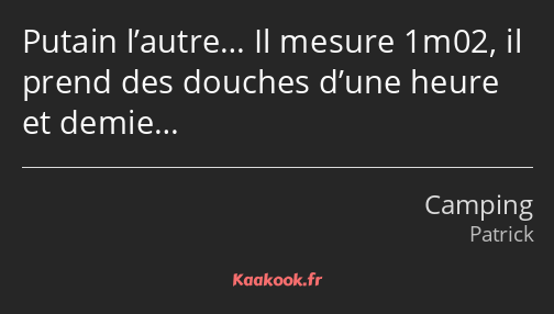 Putain l’autre… Il mesure 1m02, il prend des douches d’une heure et demie…