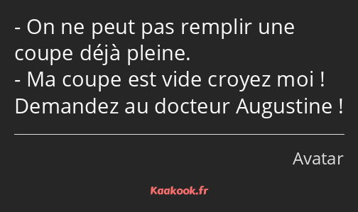 On ne peut pas remplir une coupe déjà pleine. Ma coupe est vide croyez moi ! Demandez au docteur…