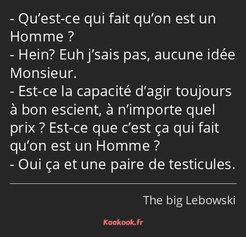 Qu’est-ce qui fait qu’on est un Homme ? Hein? Euh j’sais pas, aucune idée Monsieur. Est-ce la…