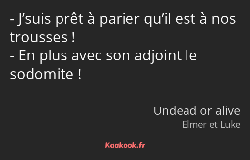 J’suis prêt à parier qu’il est à nos trousses ! En plus avec son adjoint le sodomite !