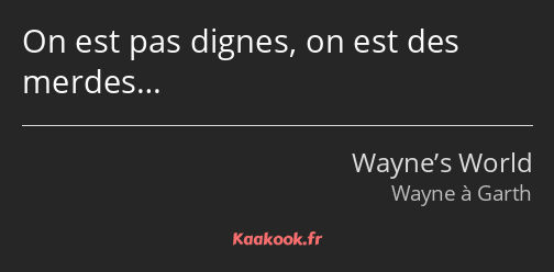 On est pas dignes, on est des merdes…