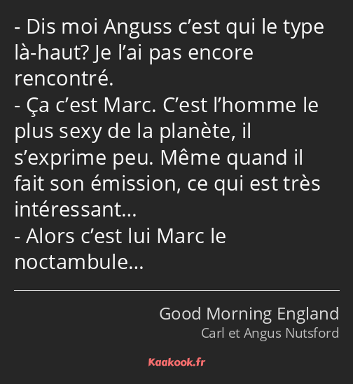 Dis moi Anguss c’est qui le type là-haut? Je l’ai pas encore rencontré. Ça c’est Marc. C’est…