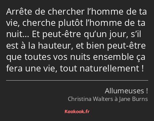 Arrête de chercher l’homme de ta vie, cherche plutôt l’homme de ta nuit… Et peut-être qu’un jour…