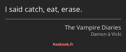 I said catch, eat, erase.