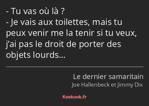 Tu vas où là ? Je vais aux toilettes, mais tu peux venir me la tenir si tu veux, j’ai pas le droit…