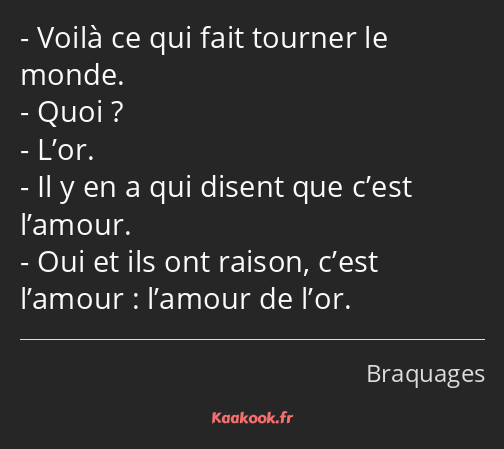 Voilà ce qui fait tourner le monde. Quoi ? L’or. Il y en a qui disent que c’est l’amour. Oui et ils…