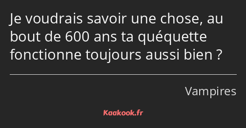 Je voudrais savoir une chose, au bout de 600 ans ta quéquette fonctionne toujours aussi bien ?