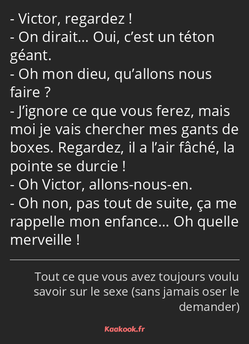 Victor, regardez ! On dirait… Oui, c’est un téton géant. Oh mon dieu, qu’allons nous faire…