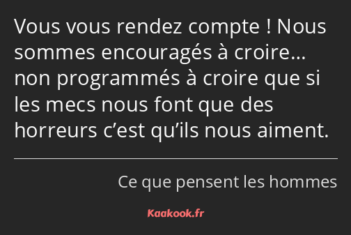 Vous vous rendez compte ! Nous sommes encouragés à croire… non programmés à croire que si les mecs…