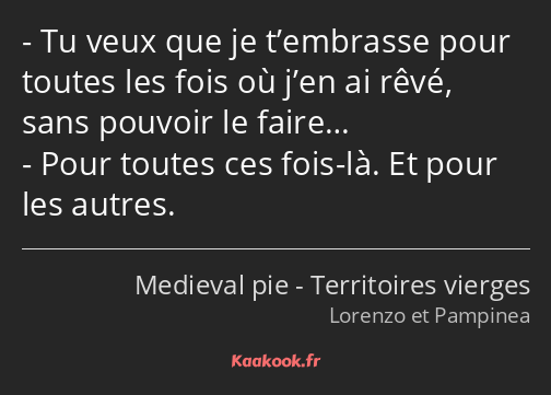 Tu veux que je t’embrasse pour toutes les fois où j’en ai rêvé, sans pouvoir le faire… Pour toutes…