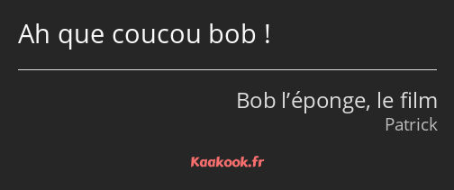 Ah que coucou bob !