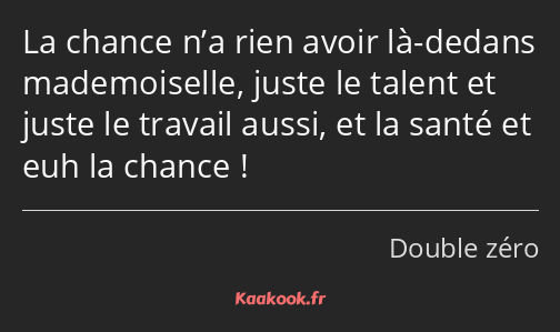 La chance n’a rien avoir là-dedans mademoiselle, juste le talent et juste le travail aussi, et la…