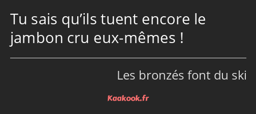 Tu sais qu’ils tuent encore le jambon cru eux-mêmes !