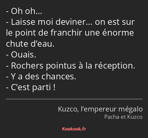 Oh oh… Laisse moi deviner… on est sur le point de franchir une énorme chute d’eau. Ouais. Rochers…