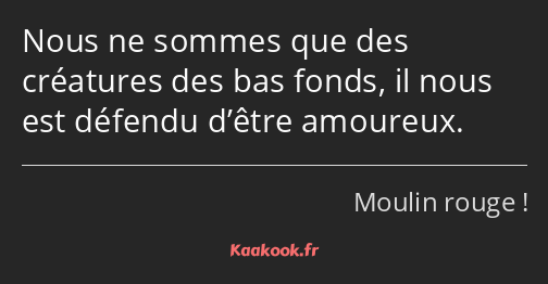 Nous ne sommes que des créatures des bas fonds, il nous est défendu d’être amoureux.