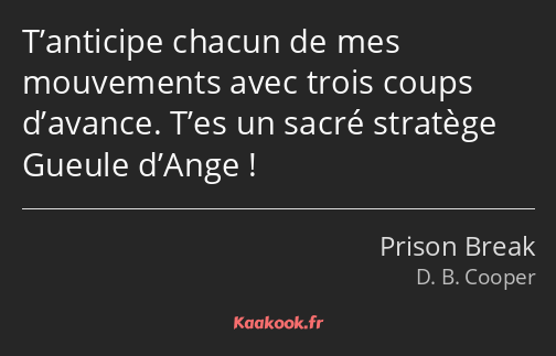 T’anticipe chacun de mes mouvements avec trois coups d’avance. T’es un sacré stratège Gueule d’Ange…