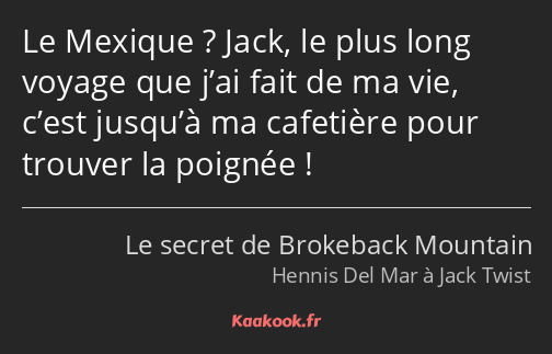 Le Mexique ? Jack, le plus long voyage que j’ai fait de ma vie, c’est jusqu’à ma cafetière pour…