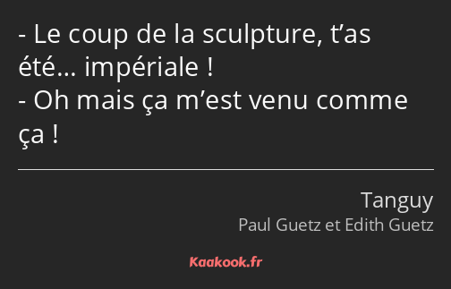 Le coup de la sculpture, t’as été… impériale ! Oh mais ça m’est venu comme ça !