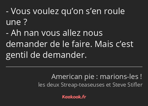 Vous voulez qu’on s’en roule une ? Ah nan vous allez nous demander de le faire. Mais c’est gentil…