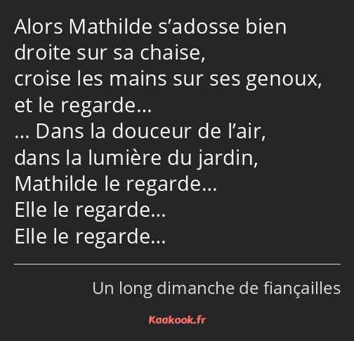 Alors Mathilde s’adosse bien droite sur sa chaise, croise les mains sur ses genoux, et le regarde……