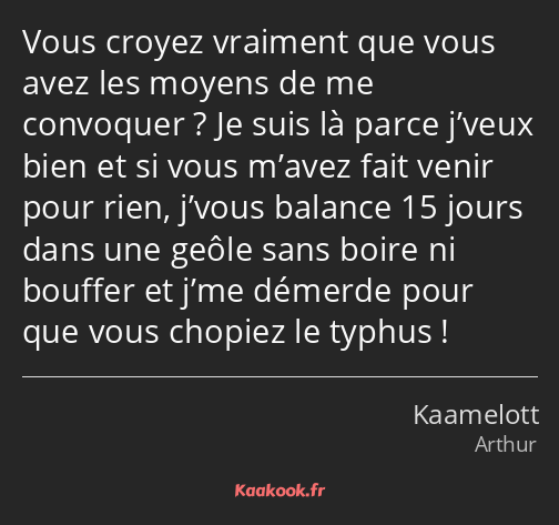 Vous croyez vraiment que vous avez les moyens de me convoquer ? Je suis là parce j’veux bien et si…