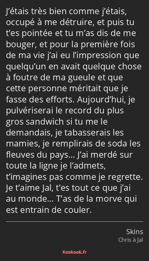 J’étais très bien comme j’étais, occupé à me détruire, et puis tu t’es pointée et tu m’as dis de me…