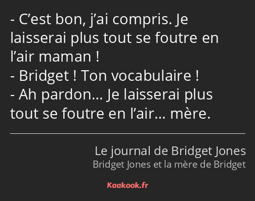 C’est bon, j’ai compris. Je laisserai plus tout se foutre en l’air maman ! Bridget ! Ton…