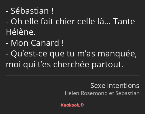 Sébastian ! Oh elle fait chier celle là… Tante Hélène. Mon Canard ! Qu’est-ce que tu m’as manquée…