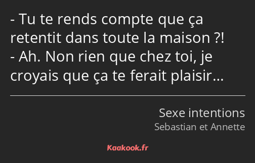 Tu te rends compte que ça retentit dans toute la maison ?! Ah. Non rien que chez toi, je croyais…