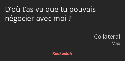 D’où t’as vu que tu pouvais négocier avec moi ?