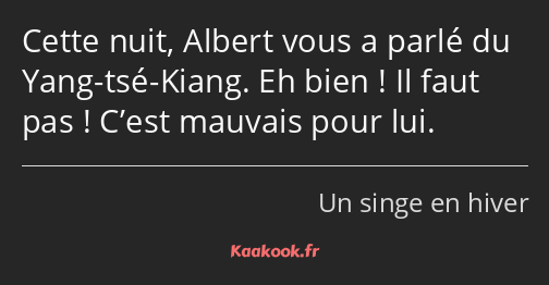 Cette nuit, Albert vous a parlé du Yang-tsé-Kiang. Eh bien ! Il faut pas ! C’est mauvais pour lui.