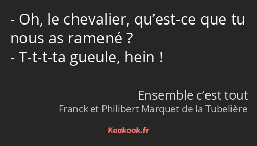 Oh, le chevalier, qu’est-ce que tu nous as ramené ? T-t-t-ta gueule, hein !