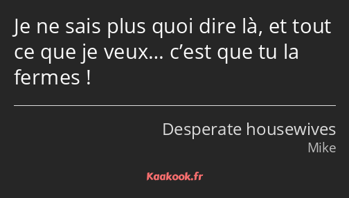 Je ne sais plus quoi dire là, et tout ce que je veux… c’est que tu la fermes !