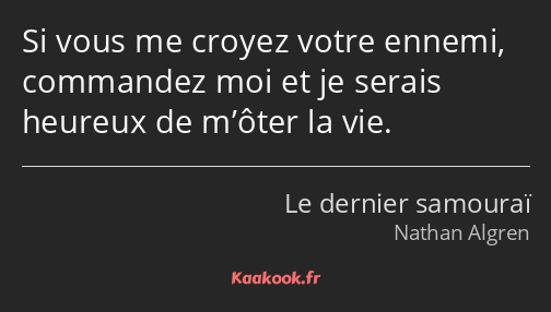 Si vous me croyez votre ennemi, commandez moi et je serais heureux de m’ôter la vie.