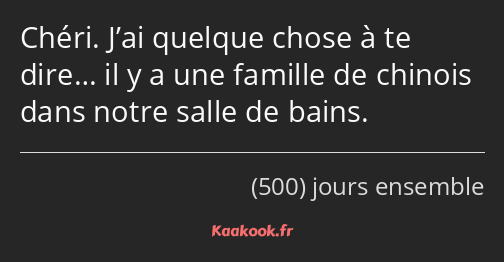 Chéri. J’ai quelque chose à te dire… il y a une famille de chinois dans notre salle de bains.