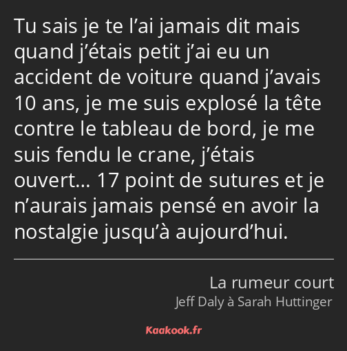 Tu sais je te l’ai jamais dit mais quand j’étais petit j’ai eu un accident de voiture quand j’avais…