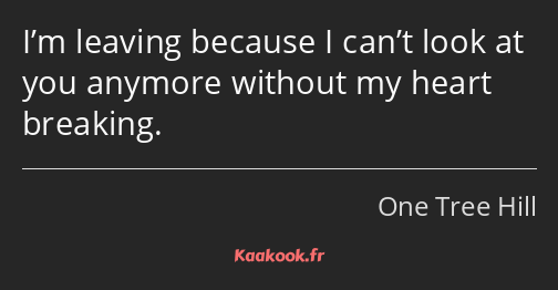 I’m leaving because I can’t look at you anymore without my heart breaking.