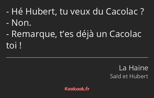 Hé Hubert, tu veux du Cacolac ? Non. Remarque, t’es déjà un Cacolac toi !