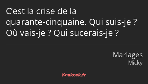 C’est la crise de la quarante-cinquaine. Qui suis-je ? Où vais-je ? Qui sucerais-je ?