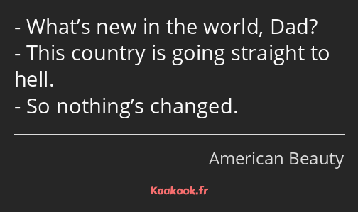 What’s new in the world, Dad? This country is going straight to hell. So nothing’s changed.