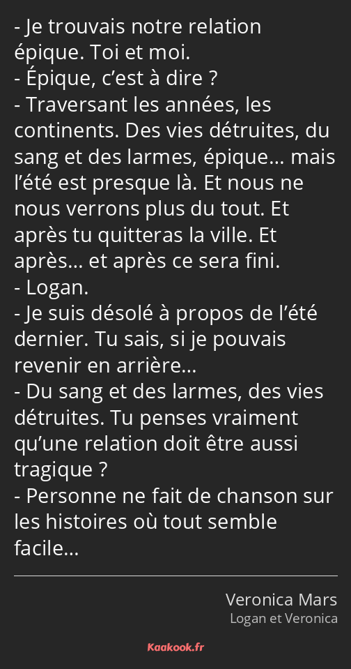 Je trouvais notre relation épique. Toi et moi. Épique, c’est à dire ? Traversant les années, les…