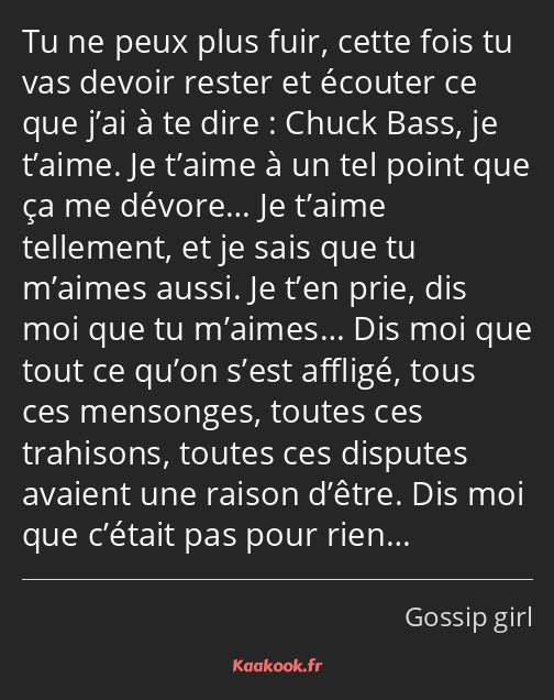 Tu ne peux plus fuir, cette fois tu vas devoir rester et écouter ce que j’ai à te dire : Chuck Bass…