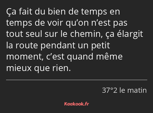 Ça fait du bien de temps en temps de voir qu’on n’est pas tout seul sur le chemin, ça élargit la…