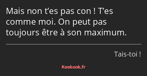 Mais non t’es pas con ! T’es comme moi. On peut pas toujours être à son maximum.